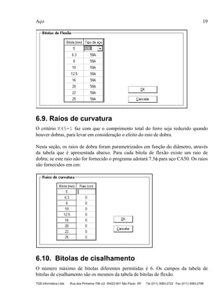 Aço 19
TQS Informática Ltda Rua dos Pinheiros 706 c/2 05422-001 São Paulo SP Tel (011) 3083-2722 Fax (011) 3083-2798
6.9. Raios de curvatura
O critério K45=1 faz com que o comprimento total do ferro seja reduzido quando
houver dobras, para levar em consideração o efeito do raio de dobra.
Nesta seção, os raios de dobra foram parametrizados em função do diâmetro, através
da tabela que é apresentada abaixo. Para cada bitola de flexão existe um raio de
dobra; se este raio não for fornecido o programa adotará 7.5φ para aço CA50. Os raios
são fornecidos em cm:
6.10. Bitolas de cisalhamento
O número máximo de bitolas diferentes permitidas é 6. Os campos da tabela de
bitolas de cisalhamento são os mesmos da tabela de bitolas de flexão.
 
