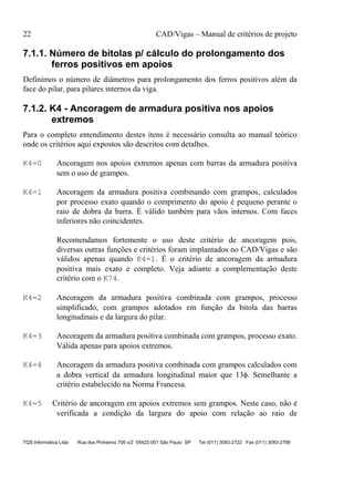 22 CAD/Vigas – Manual de critérios de projeto
TQS Informática Ltda Rua dos Pinheiros 706 c/2 05422-001 São Paulo SP Tel (011) 3083-2722 Fax (011) 3083-2798
7.1.1. Número de bitolas p/ cálculo do prolongamento dos
ferros positivos em apoios
Definimos o número de diâmetros para prolongamento dos ferros positivos além da
face do pilar, para pilares internos da viga.
7.1.2. K4 - Ancoragem de armadura positiva nos apoios
extremos
Para o completo entendimento destes itens é necessário consulta ao manual teórico
onde os critérios aqui expostos são descritos com detalhes.
K4=0 Ancoragem nos apoios extremos apenas com barras da armadura positiva
sem o uso de grampos.
K4=1 Ancoragem da armadura positiva combinando com grampos, calculados
por processo exato quando o comprimento do apoio é pequeno perante o
raio de dobra da barra. É válido também para vãos internos. Com faces
inferiores não coincidentes.
Recomendamos fortemente o uso deste critério de ancoragem pois,
diversas outras funções e critérios foram implantados no CAD/Vigas e são
válidos apenas quando K4=1. É o critério de ancoragem da armadura
positiva mais exato e completo. Veja adiante a complementação deste
critério com o K74.
K4=2 Ancoragem da armadura positiva combinada com grampos, processo
simplificado, com grampos adotados em função da bitola das barras
longitudinais e da largura do pilar.
K4=3 Ancoragem da armadura positiva combinada com grampos, processo exato.
Válida apenas para apoios extremos.
K4=4 Ancoragem da armadura positiva combinada com grampos calculados com
a dobra vertical da armadura longitudinal maior que 13φ. Semelhante a
critério estabelecido na Norma Francesa.
K4=5 Critério de ancoragem em apoios extremos sem grampos. Neste caso, não é
verificada a condição da largura do apoio com relação ao raio de
 
