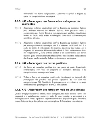 Flexão 23
TQS Informática Ltda Rua dos Pinheiros 706 c/2 05422-001 São Paulo SP Tel (011) 3083-2722 Fax (011) 3083-2798
dobramento das barras longitudinais. Considera-se apenas a largura do
apoio e o comprimento de ancoragem.
7.1.3. K46 - Ancoragem dos ferros sobre o diagrama de
momentos
K46=0 Ancoramos os ferros longitudinais sobre o diagrama de momentos fletores
pelo processo descrito no Manual Teórico. Este processo reduz o
comprimento dos ferros, devido a consideração das tensões existentes nas
barras, no trecho onde ocorre a ancoragem, como ferro colaborante para
resistência a tração.
K46=1 Ancoramos os ferros longitudinais sobre o diagrama de momentos fletores
por outro processo de ancoragem que é o processo tradicional, isto é, a
partir do ponto de intersecção do momento resistente das barras com o
diagrama de Momentos Fletores deslocado de 0.75×H estendemos o ferro
do comprimento lb. Este critério conduz a um comprimento das barras
maiores que o critério anteriormente descrito e não considera na resistência
dos ferros a tensão no trecho da barra onde ocorre a ancoragem.
7.1.4. K47 - Ancoragem das barras positivas
K47=0 As barras da armadura positiva tem seu ponto de corte determinado
normalmente, com base no diagrama de momentos decalado e no
comprimento de ancoragem da barra.
K47=1 Todas as barras da armadura positiva do vão (interno ou externo), são
prolongadas até penetrar nos pilares adjacentes do vão com um
comprimento de 20φ. No cálculo de grampos, caso necessários, a presença
desta armadura que chega nos pilares, é considerada.
7.1.5. K73 - Ancoragem dos ferros em mais de uma camada
Quando a viga possui um vão apenas, muito carregado, não muito extenso (ferros sem
emendas) e o detalhamento prescreve mais de uma camada, a ancoragem e a
montagem destes ferros, a partir da segunda camada fica prejudicada pois, não existe
espaço físico na forma de madeira com a conseqüente deficiência na concretagem.
 