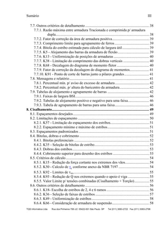 Sumário III
TQS Informática Ltda Rua dos Pinheiros 706 c/2 05422-001 São Paulo SP Tel (011) 3083-2722 Fax (011) 3083-2798
7.7. Outros critérios de detalhamento ..................................................................... 38
7.7.1. Razão máxima entre armadura Tracionada e comprimida p/ armadura
dupla..................................................................................................... 38
7.7.2. Fator de correção da área de armadura positiva........................................ 39
7.7.3. Comprimento limite para agrupamento de ferros ..................................... 39
7.7.4. Bitola do estribo estimada para cálculo de largura útil............................. 39
7.7.5. K5 - Alojamento das barras da armadura de flexão.................................. 39
7.7.6. K13 - Uniformização de posições de armaduras ...................................... 40
7.7.7. K38 - Limitação do comprimento das dobras verticais ............................ 40
7.7.8. K68 - Decalagem do diagrama de momento fletor................................... 40
7.7.9. Fator de correção da decalagem do diagrama de momentos..................... 41
7.7.10. K91 - Ponto de corte de barras junto a pilares grandes........................... 41
7.8. Mensagens e relatório...................................................................................... 41
7.8.1. Percentual mín. p/ aviso de excesso de armadura..................................... 42
7.8.2. Percentual máx. p/ altura do baricentro da armadura................................ 42
7.9. Tabelas de alojamento e agrupamento de barras ............................................. 42
7.9.1. Faixas de largura BSI................................................................................ 46
7.9.2. Tabelas de alojamento positivo e negativo para uma faixa....................... 46
7.9.3. Tabela de agrupamento de barras para uma faixa..................................... 46
8.1. Espaçamentos desejados.................................................................................. 49
8.2. Limitações de espaçamento ............................................................................. 50
8.2.1. K57 - Limitação do espaçamento dos estribos.......................................... 51
8.2.2. Espaçamento mínimo e máximo de estribos............................................. 51
8.3. Espaçamentos padronizados ............................................................................ 51
8.4. Bitolas, dobras e cobrimento ........................................................................... 52
8.4.1. Bitolas preferenciais ................................................................................. 52
8.4.2. K35 - Seleção de bitolas de estribo........................................................... 53
8.4.3. Dobras dos estribos................................................................................... 53
8.4.4. Cobrimento superior para desenho dos estribos ....................................... 53
8.5. Critérios de cálculo.......................................................................................... 54
8.5.1. K15 - Redução da força cortante nos extremos dos vãos.......................... 54
8.5.2. K50 - Calculo de τc conforme anexo da NBR 7197 ................................. 54
8.5.3. K92 - Limites de τwu ................................................................................. 55
8.5.4. K93 - Redução de Q nos extremos quando o apoio é viga ....................... 55
8.5.5. Valor Limite p/ tensões combinadas (Cisalhamento + Torção)................ 55
8.6. Outros critérios de detalhamento ..................................................................... 56
8.6.1. K18- Escolha de estribos de 2, 4 e 6 ramos .............................................. 56
8.6.2. K36 - Seleção de faixas de estribos .......................................................... 57
8.6.3. K49 - Uniformização de estribos.............................................................. 58
8.6.4. K66 - Consideração de armadura de suspensão........................................ 58
8. Cisalhamento......................................................................................................... 49
 