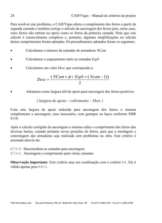 24 CAD/Vigas – Manual de critérios de projeto
TQS Informática Ltda Rua dos Pinheiros 706 c/2 05422-001 São Paulo SP Tel (011) 3083-2722 Fax (011) 3083-2798
Para resolver este problema, o CAD/Vigas altera o comprimento dos ferros a partir da
segunda camada e também corrige o cálculo da ancoragem dos ferros pois, neste caso,
estes ferros não entram no apoio como os ferros da primeira camada. Note que este
cálculo é razoavelmente complexo e, portanto, algumas simplificações no cálculo
destes comprimentos foram adotadas. Os procedimentos adotados foram os seguintes:
• Calculamos o número da camadas de armaduras NCam
• Calculamos o espaçamento entre as camadas Espb
• Calculamos um valor Desc que corresponde a:
Desc
NCam Espb Ncam
=
× + × −( ( ))φ 1
2
• Adotamos como largura útil do apoio para ancoragem dos ferros positivos:
( largura do apoio − cobrimento − Desc )
Com esta largura de apoio reduzida para ancoragem dos ferros o sistema
complementa a ancoragem, caso necessário, com grampos ou laços conforme NBR
6118.
Após o calculo corrigido da ancoragem o sistema reduz o comprimento dos ferros das
diversas barras, criando portanto novas posições de ferros, para que a montagem e
concretagem das armaduras seja realizada sem problemas na obra. Este critério é
acionado através do:
K73=0 Desconsidera as camadas para ancoragem
K73=1 Ancoragem e comprimento para várias camadas
Observação importante: Este critério atua em combinação com o critério K4. Ele é
válido apenas para K4=1.
 