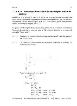 Flexão 25
TQS Informática Ltda Rua dos Pinheiros 706 c/2 05422-001 São Paulo SP Tel (011) 3083-2722 Fax (011) 3083-2798
7.1.6. K74 - Modificação do critério de ancoragem armadura
positiva
O objetivo deste critério é ancorar os ferros nos apoios extremos com um valor
mínimo do comprimento de ancoragem horizontal correspondente a 40φ e a colocação
dos grampos ou laço prescritos pela NBR 6118. Este critério apenas atua quando o
critério de ancoragem original for o K4=1.
Se após o cálculo original de ancoragem pelo critério K4=1 resultar em comprimento
horizontal de ancoragem maior ou igual a 40φ, nenhuma correção na ancoragem é
realizada. Temos então :
K74=0 Os valores de comprimentos de ancoragem (horizontal, vertical e grampos)
não são alterados.
K74=1 Os valores de comprimentos de ancoragem (horizontal e vertical) são
alterados como abaixo:
TV
REC
TH
h
be
Para o momento positivo no apoio > 0
l
f
be
yd
bu
=
×
×
φ
τ4
Se lbe > be temos
TH = be
TV = lbe − TH
Se TV ≤ 13×φ então TV =13×φ
Se TV > 13×φ então TV = h −10
Se TV > lbe então TV = lbe
 