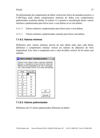 Flexão 27
TQS Informática Ltda Rua dos Pinheiros 706 c/2 05422-001 São Paulo SP Tel (011) 3083-2722 Fax (011) 3083-2798
Na determinação do comprimento da dobra vertical dos ferros da armadura positiva, o
CAD/Vigas pode adotar comprimentos mínimos de dobra e/ou comprimentos
padronizados conforme tabelas. O critério K69 permite a consideração destes valores
mínimos e padronizados para ferros retos e com dobras ou só com dobras.
K69=0 Valores mínimos e padronizados para ferros retos e com dobras.
K69=1 Valores mínimos e padronizados somente para ferros com dobras.
7.1.9.2. Valores mínimos
Definimos estes valores mínimos através de uma tabela onde, para cada bitola,
definimos o comprimento mínimo vertical em número de diâmetros do ferro
longitudinal. Este valor é comparado com o valor da dobra vertical. Se for maior será
adotado.
7.1.9.3. Valores padronizados
Definimos até 10 valores padronizados diferentes na tabela :
 