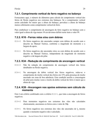 Flexão 29
TQS Informática Ltda Rua dos Pinheiros 706 c/2 05422-001 São Paulo SP Tel (011) 3083-2722 Fax (011) 3083-2798
7.2.1. Comprimento vertical do ferro negativo no balanço
Fornecemos aqui, o número de diâmetros para cálculo do comprimento vertical dos
ferros de flexão negativos nos extremos dos balanços. Se o comprimento vertical
assim calculado for maior que a altura do balanço, prevalece a altura do balanço
menos cobrimento como comprimento vertical do ferro.
Para estabelecer o comprimento de ancoragem do ferro negativo no balanço com o
valor igual a altura da viga menos 10 cm devemos definir neste item o valor 99.
7.2.2. K16 - Ferros retos e/ou com dobras
K16=0 Os ferros negativos são ancorados sempre com dobras de acordo com o
descrito no Manual Teórico, conforme a magnitude do momento e a
largura do apoio.
K16=1 Os ferros negativos são ancorados retos ou com dobras de acordo com o
descrito no Manual Teórico, independente da magnitude do momento
negativo e da largura do pilar.
7.2.3. K34 - Redução do comprimento de ancoragem vertical
K34=0 Não há redução do comprimento de ancoragem vertical dos ferros
detalhados na flexão negativa.
K34=1 Na ancoragem da dobra vertical dos ferros negativos, reduz-se o
comprimento do trecho vertical dos ferros em 33% pela presença do trecho
ancorado em zona de boa aderência. Esta condição auxilia a concretagem
do pilar pois muitas vezes o trecho da dobra vertical do ferro é maior que a
altura da viga.
7.2.4. K39 - Ancoragem nos apoios extremos sem cálculo do
momento
Este é um critério combinado com o critério K16=1, que trata a ancoragem de ferros
negativos.
K39=0 Para momentos negativos nos extremos dos vãos não calculados
elasticamente, ancoramos os ferros com o valor de 38φ.
K39=1 Os ferros negativos nos extremos dos vãos são ancorados de lb mesmo
quando o momento negativo não é calculado.
 
