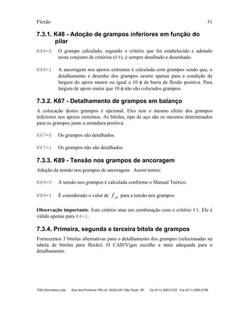 Flexão 31
TQS Informática Ltda Rua dos Pinheiros 706 c/2 05422-001 São Paulo SP Tel (011) 3083-2722 Fax (011) 3083-2798
7.3.1. K48 - Adoção de grampos inferiores em função do
pilar
K48=0 O grampo calculado, segundo o critério que foi estabelecido e adotado
neste conjunto de critérios (K4), é sempre detalhado e desenhado.
K48=1 A ancoragem nos apoios extremos é calculada com grampos sendo que, o
detalhamento e desenho dos grampos ocorre apenas para a condição de
largura do apoio menor ou igual a 10 φ da barra de flexão positiva. Para
largura de apoio maior que 10 φ não são colocados grampos.
7.3.2. K67 - Detalhamento de grampos em balanço
A colocação destes grampos é opcional. Eles tem o mesmo efeito dos grampos
inferiores nos apoios extremos. As bitolas, tipo de aço são os mesmos determinados
para os grampos junto a armadura positiva.
K67=0 Os grampos são detalhados.
K67=1 Os grampos não são detalhados.
7.3.3. K89 - Tensão nos grampos de ancoragem
Adoção da tensão nos grampos de ancoragem. Assim temos:
K89=0 A tensão nos grampos é calculada conforme o Manual Teórico.
K89=1 É considerado o valor de f yk para a tensão nos grampos.
Observação importante: Este critério atua em combinação com o critério K4. Ele é
válido apenas para K4=1.
7.3.4. Primeira, segunda e terceira bitola de grampos
Fornecemos 3 bitolas alternativas para o detalhamento dos grampos (selecionadas na
tabela de bitolas para flexão). O CAD/Vigas escolhe a mais adequada para o
detalhamento.
 