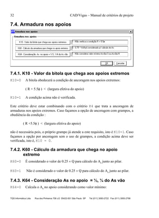 32 CAD/Vigas – Manual de critérios de projeto
TQS Informática Ltda Rua dos Pinheiros 706 c/2 05422-001 São Paulo SP Tel (011) 3083-2722 Fax (011) 3083-2798
7.4. Armadura nos apoios
7.4.1. K10 - Valor da bitola que chega aos apoios extremos
K10=0 A bitola obedecerá a condição de ancoragem nos apoios extremos:
( R + 5.5φ ) < (largura efetiva do apoio)
K10=1 A condição acima não é verificada.
Este critério deve estar combinando com o critério K4 que trata a ancoragem de
armaduras nos apoios extremos. Caso façamos a opção de ancoragem com grampos, a
obediência da condição :
( R +5.5φ ) < (largura efetiva do apoio)
não é necessária pois, o próprio grampo já atende a este requisito, isto é K10=1. Caso
façamos a opção por ancoragem sem o uso de grampos, a condição acima deve ser
verificada, isto é, K10 = 0.
7.4.2. K60 - Cálculo da armadura que chega no apoio
extremo
K60=0 É considerado o valor de 0.25 × Q para cálculo do As junto ao pilar.
K60=1 Não é considerado o valor de 0.25 × Q para cálculo do As junto ao pilar.
7.4.3. K64 - Consideração As no apoio = ⅓, ¼ do As vão
K64=0 Calcula o As no apoio considerando como valor mínimo:
 