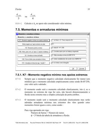 Flexão 33
TQS Informática Ltda Rua dos Pinheiros 706 c/2 05422-001 São Paulo SP Tel (011) 3083-2722 Fax (011) 3083-2798
As vão,
3
ou
As vão,
4
K64=1 Calcula o As no apoio não considerando valor mínimo.
7.5. Momentos e armaduras mínimas
7.5.1. K7 - Momento negativo mínimo nos apoios extremos
K7=0 Sempre que o momento negativo calculado elasticamente for menor (em
módulo) que o momento calculado empiricamente como sendo B×H2/250,
este valor será o adotado.
K7=2 O momento usado será o momento calculado elasticamente, isto é, se o
momento no extremo da viga for zero, não haverá dimensionamento a
flexão neste extremo mas a simples colocação de porta estribos.
K7=3 O momento usado será o momento calculado elasticamente mas serão
adotadas armaduras mínimas nos extremos dos vãos quando estes
momentos forem iguais a zero, como sendo :
Para viga apoiando em viga:
Número de barras = Número de ramos
φ = 2a bitola da tabela de armaduras a flexão.
 