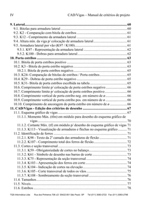 IV CAD/Vigas – Manual de critérios de projeto
TQS Informática Ltda Rua dos Pinheiros 706 c/2 05422-001 São Paulo SP Tel (011) 3083-2722 Fax (011) 3083-2798
9.1. Bitolas para armadura lateral ........................................................................... 60
9.2. K2 - Comparação com bitola de estribos......................................................... 61
9.3. K12 - Comprimento da armadura lateral ......................................................... 61
9.4. Altura mín. da viga p/ colocação de armadura lateral...................................... 61
9.5. Armadura lateral por vão (K97 / K100)........................................................... 61
9.5.1. K97 - Representação da armadura lateral ................................................. 62
9.5.2. K100 - Dobras para armadura lateral........................................................ 62
10.1. Bitola de porta estribos positivo .................................................................... 63
10.2. K3 - Bitola do porta estribo negativo............................................................. 63
10.2.1. Bitola de porta estribos negativo............................................................. 65
10.3. K24- Comparação de bitolas de estribos / Porta estribos............................... 65
10.4. K29 - Dobras de porta estribo negativo ......................................................... 65
10.5. K31- Bitola de porta estribos escolhida na tabela.......................................... 65
10.6. Comprimento limite p/ colocação de porta estribos negativo........................ 66
10.7. Comprimento limite p/ colocação de porta estribos positivo......................... 66
10.8. Comprimento vertical de porta estribo neg. em número de ø ........................ 66
10.9. Comprimento vertical de porta estribo pos. em número de ø ........................ 66
10.10. Comprimento de ancoragem do porta estribo em número de ø ................... 66
11.1. Esquema gráfico de vigas .............................................................................. 67
11.1.1. Momento Máx. (tfm) em módulo para desenho do esquema gráfico de
vigas..................................................................................................... 70
11.1.2. Cortante Máx. (tf) em módulo p/ desenho do esquema gráfico de vigas 71
11.1.3. K113 - Visualização de armaduras e flechas no esquema gráfico .......... 71
11.2. Identificação de ferros ................................................................................... 71
11.2.1. K98 - Texto da 2a
camada das armaduras de flexão ............................... 71
11.2.2. K107 - Comprimento total dos ferros de flexão...................................... 72
11.3. Cortes e seção transversal.............................................................................. 73
11.3.1. K59 - Obrigatoriedade de cortes no balanço........................................... 73
11.3.2. K61 - Símbolo de desenho nas barras de corte ....................................... 73
11.3.3. K75 - Representação da seção transversal .............................................. 74
11.3.4. K103 - Apresentação dos ferros em corte............................................... 74
11.3.5. K104 - Indicação de cortes na elevação.................................................. 74
11.3.6. K105 - Corte transversal de todos os vãos.............................................. 75
11.3.7. K108 - Sombreamento da seção transversal ........................................... 76
11.4. Tamanhos....................................................................................................... 76
11.5. Níveis............................................................................................................. 77
11.6. Estribos .......................................................................................................... 78
9. Lateral.................................................................................................................... 60
10. Porta estribos ...................................................................................................... 63
11. CAD/Vigas - Edição dos critérios de desenho .................................................. 67
 