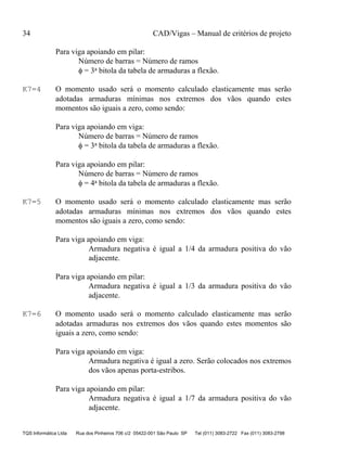 34 CAD/Vigas – Manual de critérios de projeto
TQS Informática Ltda Rua dos Pinheiros 706 c/2 05422-001 São Paulo SP Tel (011) 3083-2722 Fax (011) 3083-2798
Para viga apoiando em pilar:
Número de barras = Número de ramos
φ = 3a bitola da tabela de armaduras a flexão.
K7=4 O momento usado será o momento calculado elasticamente mas serão
adotadas armaduras mínimas nos extremos dos vãos quando estes
momentos são iguais a zero, como sendo:
Para viga apoiando em viga:
Número de barras = Número de ramos
φ = 3a bitola da tabela de armaduras a flexão.
Para viga apoiando em pilar:
Número de barras = Número de ramos
φ = 4a bitola da tabela de armaduras a flexão.
K7=5 O momento usado será o momento calculado elasticamente mas serão
adotadas armaduras mínimas nos extremos dos vãos quando estes
momentos são iguais a zero, como sendo:
Para viga apoiando em viga:
Armadura negativa é igual a 1/4 da armadura positiva do vão
adjacente.
Para viga apoiando em pilar:
Armadura negativa é igual a 1/3 da armadura positiva do vão
adjacente.
K7=6 O momento usado será o momento calculado elasticamente mas serão
adotadas armaduras nos extremos dos vãos quando estes momentos são
iguais a zero, como sendo:
Para viga apoiando em viga:
Armadura negativa é igual a zero. Serão colocados nos extremos
dos vãos apenas porta-estribos.
Para viga apoiando em pilar:
Armadura negativa é igual a 1/7 da armadura positiva do vão
adjacente.
 