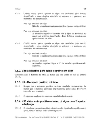 Flexão 35
TQS Informática Ltda Rua dos Pinheiros 706 c/2 05422-001 São Paulo SP Tel (011) 3083-2722 Fax (011) 3083-2798
K7=7 Critério usado apenas quando as vigas são calculadas pelo método
simplificado - apoio simples articulado no extremo - e. portanto, sem
momentos nas extremidades.
Para viga apoiando em viga:
Não são colocadas armaduras específicas (apenas porta estribos)
Para viga apoiando em pilar:
A armadura negativa é adotada com φ igual ao fornecido no
arquivo de critérios, item Flexão - Item de bitola negativa para
apoio extremo em pilar.
K7=8 Critério usado apenas quando as vigas são calculadas pelo método
simplificado - apoio simples articulado no extremo - e. portanto, sem
momentos nas extremidades.
Para viga apoiando em viga:
Não são colocadas armaduras específicas (apenas porta estribos)
Para viga apoiando em pilar:
A armadura negativa é igual a 1/3 da armadura positiva do vão
adjacente.
7.5.2. Bitola negativa para apoio extremo em pilar
Definimos aqui o diâmetro da bitola de flexão que será usado no caso do critério
K7=7.
7.5.3. K8 - Momento positivo mínimo
K8=0 Sempre que o momento positivo máximo calculado elasticamente, for
menor que o momento calculado empiricamente como sendo B×H2/250,
este valor será o adotado.
K8=2 O momento usado será o momento calculado elasticamente.
7.5.4. K58 - Momento positivo mínimo p/ vigas com 2 apoios
e balanço
K58=0 O cálculo do momento positivo mínimo no vão é realizado considerando o
apoio junto ao balanço como sendo engastado.
 