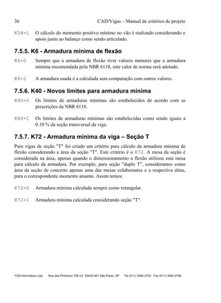 36 CAD/Vigas – Manual de critérios de projeto
TQS Informática Ltda Rua dos Pinheiros 706 c/2 05422-001 São Paulo SP Tel (011) 3083-2722 Fax (011) 3083-2798
K58=1 O cálculo do momento positivo mínimo no vão é realizado considerando o
apoio junto ao balanço como sendo articulado.
7.5.5. K6 - Armadura mínima de flexão
K6=0 Sempre que a armadura de flexão tiver valores menores que a armadura
mínima recomendada pela NBR 6118, este valor de norma será adotado.
K6=2 A armadura usada é a calculada sem comparação com outros valores.
7.5.6. K40 - Novos limites para armadura mínima
K40=0 Os limites de armaduras mínimas são estabelecidos de acordo com as
prescrições da NBR 6118.
K40=1 Os limites de armaduras mínimas são estabelecidas como sendo iguais a
0.10 % da seção transversal da viga.
7.5.7. K72 - Armadura mínima da viga – Seção T
Para vigas de seção "T" foi criado um critério para cálculo da armadura mínima de
flexão considerando a área da seção "T". Este critério é o K72. A mesa da seção é
considerada na área, apenas quando o dimensionamento a flexão utilizou esta mesa
para cálculo da armadura. Por exemplo, para seção "duplo T", consideramos como
área da seção de concreto apenas uma das mesas colaborantes e a respectiva alma,
para o correspondente momento atuante. Assim temos:
K72=0 Armadura mínima calculada sempre como retangular.
K72=1 Armadura mínima calculada considerando seção "T".
 