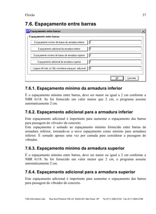 Flexão 37
TQS Informática Ltda Rua dos Pinheiros 706 c/2 05422-001 São Paulo SP Tel (011) 3083-2722 Fax (011) 3083-2798
7.6. Espaçamento entre barras
7.6.1. Espaçamento mínimo da armadura inferior
É o espaçamento mínimo entre barras, deve ser maior ou igual a 2 cm conforme a
NBR 6118. Se for fornecido um valor menor que 2 cm, o programa assume
automaticamente 2 cm.
7.6.2. Espaçamento adicional para a armadura inferior
Este espaçamento adicional é importante para aumentar o espaçamento das barras
para passagem do vibrador do concreto.
Este espaçamento é somado ao espaçamento mínimo fornecido entre barras da
armadura inferior, tornando-se o novo espaçamento como mínimo para armadura
inferior. É somado apenas uma vez por camada para considerar a passagem do
vibrador.
7.6.3. Espaçamento mínimo da armadura superior
É o espaçamento mínimo entre barras, deve ser maior ou igual a 2 cm conforme a
NBR 6118. Se for fornecido um valor menor que 2 cm, o programa assume
automaticamente 2 cm.
7.6.4. Espaçamento adicional para a armadura superior
Este espaçamento adicional é importante para aumentar o espaçamento das barras
para passagem do vibrador do concreto.
 