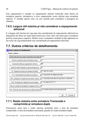 38 CAD/Vigas – Manual de critérios de projeto
TQS Informática Ltda Rua dos Pinheiros 706 c/2 05422-001 São Paulo SP Tel (011) 3083-2722 Fax (011) 3083-2798
Este espaçamento é somado ao espaçamento mínimo fornecido entre barras da
armadura superior, tornando-se o novo espaçamento como mínimo para armadura
superior. É somado apenas uma vez por camada para considerar a passagem do
vibrador.
7.6.5. Largura útil máxima p/ não considerar o espaçamento
adicional
É a largura útil máxima da viga para não consideração do espaçamento adicional no
alojamento de ferros na seção transversal (cm). Este valor vale tanto para a armadura
positiva como para a negativa. Muitas vezes a armadura é alojada na laje adjacente ou
em talões da viga dispensando esta consideração do espaçamento adicional.
7.7. Outros critérios de detalhamento
7.7.1. Razão máxima entre armadura Tracionada e
comprimida p/ armadura dupla
Fornecemos neste item a razão máxima permitida entre a área da armadura
comprimida e a área da armadura tracionada, quando for usada armadura dupla.
 