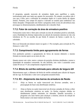Flexão 39
TQS Informática Ltda Rua dos Pinheiros 706 c/2 05422-001 São Paulo SP Tel (011) 3083-2722 Fax (011) 3083-2798
O programa, quando necessita de armadura dupla para equilibrar a seção,
teoricamente pode usar tanto aço quanto for necessário. No entanto, na prática não é
isso que é feito, pois a utilização de armadura dupla só é aceita dentro de alguns
limites. Portanto, este campo do arquivo é deixado ao usuário para estabelecer seu
limite desejado. Ultrapassado este limite o programa emite avisos de advertência mas
prossegue no dimensionamento, detalhamento até o desenho final.
7.7.2. Fator de correção da área de armadura positiva
Fornecemos neste item o fator para correção na área de armadura positiva calculada,
com a finalidade de eliminar imprecisões no cálculo do momento máximo no vão e da
tolerância de 3% na escolha do par bitola X número de barras a partir do As
calculado.
Deve ser fornecido um número maior ou igual a 1. Por exemplo, para correção de 3%,
fornecer o valor 1.03.
7.7.3. Comprimento limite para agrupamento de ferros
Este parâmetro permite o agrupamento de ferros de mesmo diâmetro e mesmo
formato no mesmo apoio ou no meio do vão.
Quanto menor este valor, maior o número de posições distintas detalhadas e menor a
quantidade de armadura consumida. Se não definido, este valor é assumido como
sendo 50 cm ou 5 % do comprimento original do ferro.
7.7.4. Bitola do estribo estimada para cálculo de largura útil
Determinamos aqui, o diâmetro da bitola de estribo estimada para cálculo de largura
útil da viga. Se fornecido o valor zero o programa assumirá 6mm.
7.7.5. K5 - Alojamento das barras da armadura de flexão
K5=0 Aloja as barras na seção transversal em diversas camadas, sem a
preocupação de fazer uma distribuição simétrica.
K5=1 Aloja as barras na seção transversal em diversas camadas de forma a obter
uma distribuição simétrica na seção. As bitolas originais obtidas no
detalhamento podem entretanto ser alteradas. Quando necessário, o
programa cria mais barras para alcançar a simetria, através da seleção de
bitola menor e de maior número de barras.
 