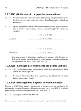 40 CAD/Vigas – Manual de critérios de projeto
TQS Informática Ltda Rua dos Pinheiros 706 c/2 05422-001 São Paulo SP Tel (011) 3083-2722 Fax (011) 3083-2798
7.7.6. K13 - Uniformização de posições de armaduras
K13=0 As barras retas são desenhadas como determinadas no agrupamento inicial
dos ferros e com seus pontos de inicio e fim obtidos após o cálculo da
ancoragem.
K13=1 Após o agrupamento inicial, as barras retas são alteradas, quando possível,
para o mesmo comprimento, visando a uniformização do número de
posições.
ANTES
DEPOIS
2 P1 ø 8 C=500
2 P2 ø 8 C=330
2 P1 ø 8 C=415
2 P1 ø 8 C=415
Este agrupamento só é realizado para barras de mesma bitola, formato, no.
de ferros e quando a relação entre os comprimentos dos trechos extremos
não superpostos das barras, esteja entre 0.5 e 2m.
7.7.7. K38 - Limitação do comprimento das dobras verticais
K38=0 Não é realizada nenhuma verificação no limite do comprimento da dobra
vertical dos ferros negativos.
K38=1 A altura da dobra vertical do ferro negativo fica limitada ao valor da altura
da viga menos o cobrimento.
7.7.8. K68 - Decalagem do diagrama de momento fletor
Embora o CAD/Vigas calcule corretamente o comprimento de decalagem do
diagrama de momento fletor para efeitos de ancoragem conforme a NBR 6118, alguns
projetistas preferem adotar simplesmente 0.5 * H ou 0.75 * H.
K68=0 Decalagem conforme a NBR 6118
 