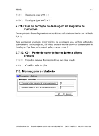 Flexão 41
TQS Informática Ltda Rua dos Pinheiros 706 c/2 05422-001 São Paulo SP Tel (011) 3083-2722 Fax (011) 3083-2798
K68=1 Decalagem igual a 0.5 × H
K68=2 Decalagem igual a 0.75 × H
7.7.9. Fator de correção da decalagem do diagrama de
momentos
O comprimento da decalagem do momento fletor é calculado em função das variáveis
τc e τd.
Para compensar eventuais comprimentos de decalagem que, embora calculados
corretamente, são indesejáveis, foi criado um fator multiplicativo do comprimento de
decalagem. Este fator pode assumir valores menores que 1.
7.7.10. K91 - Ponto de corte de barras junto a pilares
grandes
K91=0 Considera patamar de momento fletor para pilar grande.
K91=1 Considera valor do pilar.
7.8. Mensagens e relatório
 