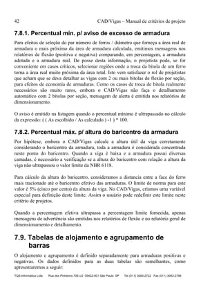 42 CAD/Vigas – Manual de critérios de projeto
TQS Informática Ltda Rua dos Pinheiros 706 c/2 05422-001 São Paulo SP Tel (011) 3083-2722 Fax (011) 3083-2798
7.8.1. Percentual mín. p/ aviso de excesso de armadura
Para efeitos de seleção do par número de ferros / diâmetro que forneça a área real de
armadura o mais próximo da área de armadura calculada, emitimos mensagens nos
relatórios de flexão (positiva e negativa) comparando, em percentagem, a armadura
adotada e a armadura real. De posse desta informação, o projetista pode, se for
conveniente em casos críticos, selecionar regiões onde a troca da bitola de um ferro
torna a área real muito próxima da área total. Isto vem satisfazer o rol de projetistas
que acham que se deva detalhar as vigas com 2 ou mais bitolas de flexão por seção,
para efeitos de economia de armaduras. Como os casos de troca de bitola realmente
necessários são muito raros, embora o CAD/Vigas não faça o detalhamento
automático com 2 bitolas por seção, mensagem de alerta é emitida nos relatórios de
dimensionamento.
O aviso é emitido na listagem quando o percentual mínimo é ultrapassado no cálculo
da expressão: ( ( As escolhido / As calculado ) -1 ) * 100.
7.8.2. Percentual máx. p/ altura do baricentro da armadura
Por hipótese, embora o CAD/Vigas calcule a altura útil da viga corretamente
considerando o baricentro da armadura, toda a armadura é considerada concentrada
neste ponto do baricentro. Quando a viga é baixa e a armadura possui diversas
camadas, é necessário a verificação se a altura do baricentro com relação a altura da
viga não ultrapassou o valor limite da NBR 6118.
Para cálculo da altura do baricentro, consideramos a distancia entre a face do ferro
mais tracionado até o baricentro efetivo das armaduras. O limite de norma para este
valor é 5% (cinco por cento) da altura da viga. No CAD/Vigas, criamos uma variável
especial para definição deste limite. Assim o usuário pode redefinir este limite neste
critério de projetos.
Quando a percentagem efetiva ultrapassa a percentagem limite fornecida, apenas
mensagens de advertência são emitidas nos relatórios de flexão e no relatório geral de
dimensionamento e detalhamento.
7.9. Tabelas de alojamento e agrupamento de
barras
O alojamento e agrupamento é definido separadamente para armaduras positivas e
negativas. Os dados definidos para as duas tabelas são semelhantes, como
apresentaremos a seguir:
 