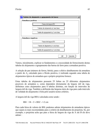 Flexão 43
TQS Informática Ltda Rua dos Pinheiros 706 c/2 05422-001 São Paulo SP Tel (011) 3083-2722 Fax (011) 3083-2798
Vamos, inicialmente, explicar os fundamentos e a necessidade do fornecimento destas
tabelas de alojamento e agrupamento das barras de ferro para a armadura positiva.
A seleção do par (número de ferros, bitola), para o efetivo detalhamento da armadura
a partir do As calculado para a flexão positiva, é realizada segundo uma tabela de
alojamentos típicos de armadura que o próprio projetista fornece.
Estas tabelas de alojamentos possuem 25 linhas ou 25 diferentes alojamentos
possíveis de armadura e, como dependem diretamente da largura útil da viga,
definimos estes alojamentos para 8 tabelas distintas, em função de intervalos de
largura útil da viga. Também a definição das larguras úteis da viga para cada intervalo
de validade do alojamento é feita pelo usuário nestes critérios.
A largura útil da viga BSI é calculada como sendo :
BSI = B − 2 × REC - 1.2 cm
Para cada faixa de valores de BSI, podemos adotar alojamentos de armaduras típicos
que sejam os mais recomendadas para o critério de detalhamento do projetista. Se, por
exemplo, o projetista acha que para a faixa de largura da viga de A até B ele deve
adotar :
 
