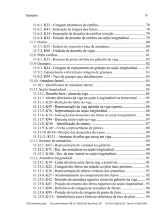Sumário V
TQS Informática Ltda Rua dos Pinheiros 706 c/2 05422-001 São Paulo SP Tel (011) 3083-2722 Fax (011) 3083-2798
11.6.1. K32 - Cotagem alternativa de estribos.................................................... 78
11.6.2. K41 - Indicação da largura das faixas..................................................... 78
11.6.3. K54 - Imposição de desenho de estribos à torção................................... 79
11.6.4. K82 - Posição de desenho de estribos na seção longitudinal.................. 79
11.7. Outros ............................................................................................................ 80
11.7.1. K55 - Índices de concreto e taxa de armadura........................................ 80
11.7.2. K96 - Unidade de desenho de vigas........................................................ 81
11.8. Porta estribos ................................................................................................. 81
11.8.1. K51 - Resumo do porta estribos no gabarito da viga.............................. 82
11.9. Grampos......................................................................................................... 82
11.9.1. K84 - Cotagem de espaçamento de grampo na seção longitudinal......... 83
11.9.2. Espaçamento vertical para cotagem de grampos .................................... 83
11.9.3. K99 - Tipo de grampo para detalhamento .............................................. 83
11.10. Armadura lateral.......................................................................................... 84
11.10.1. Identificador de armadura lateral.......................................................... 84
11.11. Seção longitudinal ....................................................................................... 85
11.11.1. Desenho base / altura da viga ............................................................... 85
11.11.2. Mostra dimensões da viga na seção Longitudinal ou transversal ......... 85
11.11.3. K28 - Redução do título da viga........................................................... 85
11.11.4. K43 - Representação da viga apoiada na viga suporte.......................... 86
11.11.5. K76 - Representação da seção longitudinal.......................................... 86
11.11.6. K79 - Indicação das dimensões do tramo na seção longitudinal........... 86
11.11.7. K94 - Desenha titulo triplo na viga....................................................... 87
11.11.8. K101 - Identificação do tramos ............................................................ 87
11.11.9. K102 - Fecha a representação de pilares............................................... 88
11.11.10. K110 - Posição das dimensões do tramo ............................................ 88
11.11.11. K111 - Arranque do pilar que nasce em viga...................................... 89
11.12. Resumo de armaduras.................................................................................. 89
11.12.1. K62 - Representação de camadas no gabarito ...................................... 90
11.12.2. K71 - Res. das armaduras na seção longitudinal .................................. 90
11.12.3. K106 - Res. da arm. lateral na seção longitudinal................................. 90
11.13. Armadura longitudinal................................................................................. 91
11.13.1. K19 - Linha divisória entre ferros neg. e positivos............................... 91
11.13.2. K22 - Cotagem dos ferros em relação ao pilar mais próximo............... 91
11.13.3. K26 - Representação de dobras verticais das armaduras ...................... 92
11.13.4. K27 - Arredondamento no comprimento dos ferros ............................. 92
11.13.5. K42 - Desenho de armadura negativa acima do gabarito da viga......... 93
11.13.6. K81 - Posição do resumo dos ferros negativos na seção longitudinal .. 93
11.13.7. K88 - Referência de cotagem de armadura de flexão ........................... 94
11.13.8. K95 - Posição do texto de cotagem da ponta de ferro........................... 94
11.13.9. K112 - Interferência com a linha de referência da face do pilar........... 94
 