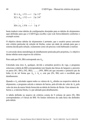 44 CAD/Vigas – Manual de critérios de projeto
TQS Informática Ltda Rua dos Pinheiros 706 c/2 05422-001 São Paulo SP Tel (011) 3083-2722 Fax (011) 3083-2798
X1 ≤ As1 ≤ Y1 ----> 2 φ 1/2"
X2 ≤ As2 ≤ Y2 ----> 2 φ 3/4"
. . . . . .
. . . . . .
XN ≤ As ≤ YN ----> 3 φ 1"
basta traduzir estas tabelas de configurações desejadas para as tabelas de alojamentos
aqui definidas para que o CAD/Vigas escolha o par n.de ferros/diâmetro conforme o
exemplo acima.
O objetivo destas tabelas de alojamentos é portanto, que o usuário possa converter
este critério particular de seleção de bitolas, como um dado de entrada para que o
sistema decida pela seleção, exatamente como ele precisa e está habituado a realizar.
A conversão desta metodologia de detalhamento praticada pelo projetista, é o objetivo
destas tabelas neste arquivos de critérios.
Para cada par (Ni, IBi) corresponde um Asi.
Calculada uma área As qualquer, devido a armadura positiva da viga, o programa
seleciona a tabela de BSI correspondente (em função das faixas de largura) e, percorre
os pares (N1, IB1), (N2, IB2), ........, (NN, IBN) até que encontre o primeiro par da
linha (i) de tal forma que Asi ≥ As e, este par (Ni, IBi) será o escolhido para
detalhamento.
Quando o As calculado supera todos os valores de Asi obtidos na respectiva tabela de
alojamento, o programa calcula o número de barras, pela divisão do valor de As pelo
valor da área da maior bitola fornecida na tabela de bitolas de flexão. Este número de
barras e, a máxima bitola, é o par adotado para detalhamento.
A tabela definida no arquivo de critérios consta de 8 colunas de pares (Ni, IBi)
correspondentes a 8 faixas de BSI. Os limites inferiores de cada faixa são definidos
pela tabela:
 
