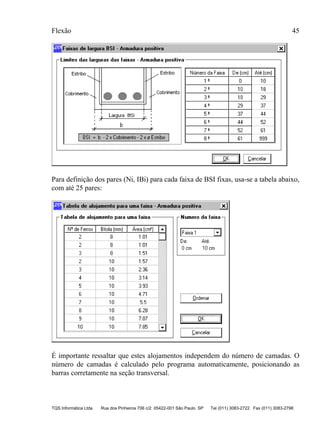 Flexão 45
TQS Informática Ltda Rua dos Pinheiros 706 c/2 05422-001 São Paulo SP Tel (011) 3083-2722 Fax (011) 3083-2798
Para definição dos pares (Ni, IBi) para cada faixa de BSI fixas, usa-se a tabela abaixo,
com até 25 pares:
É importante ressaltar que estes alojamentos independem do número de camadas. O
número de camadas é calculado pelo programa automaticamente, posicionando as
barras corretamente na seção transversal.
 
