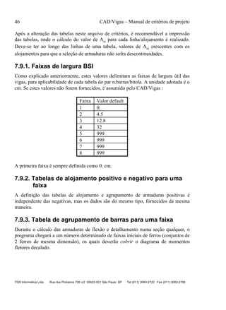 46 CAD/Vigas – Manual de critérios de projeto
TQS Informática Ltda Rua dos Pinheiros 706 c/2 05422-001 São Paulo SP Tel (011) 3083-2722 Fax (011) 3083-2798
Após a alteração das tabelas neste arquivo de critérios, é recomendável a impressão
das tabelas, onde o cálculo do valor de Asi para cada linha/alojamento é realizado.
Deve-se ter ao longo das linhas de uma tabela, valores de Asi crescentes com os
alojamentos para que a seleção de armaduras não sofra descontinuidades.
7.9.1. Faixas de largura BSI
Como explicado anteriormente, estes valores delimitam as faixas de largura útil das
vigas, para aplicabilidade de cada tabela do par n.barras/bitola. A unidade adotada é o
cm. Se estes valores não forem fornecidos, é assumido pelo CAD/Vigas :
Faixa Valor default
1 0.
2 4.5
3 12.8
4 32
5 999
6 999
7 999
8 999
A primeira faixa é sempre definida como 0. cm.
7.9.2. Tabelas de alojamento positivo e negativo para uma
faixa
A definição das tabelas de alojamento e agrupamento de armaduras positivas é
independente das negativas, mas os dados são do mesmo tipo, fornecidos da mesma
maneira.
7.9.3. Tabela de agrupamento de barras para uma faixa
Durante o cálculo das armaduras de flexão e detalhamento numa seção qualquer, o
programa chegará a um número determinado de faixas iniciais de ferros (conjuntos de
2 ferros de mesma dimensão), os quais deverão cobrir o diagrama de momentos
fletores decalado.
 