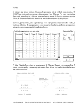 Flexão 47
TQS Informática Ltda Rua dos Pinheiros 706 c/2 05422-001 São Paulo SP Tel (011) 3083-2722 Fax (011) 3083-2798
O número de faixas iniciais obtidas pelo programa não é o ideal para desenho. O
CAD/Vigas corta os ferros sobre o diagrama de 2 em 2 barras. Por isso, o projetista
fornecerá, segundo seus critérios, uma tabela com a qual definirá o agrupamento das
faixas de ferros em função do número de barras obtidas numa seção qualquer.
Supondo, por exemplo, uma seção da viga onde o programa dimensionou 5 φ 12.5 e, a
partir da definição de agrupamentos como os da tabela abaixo, podemos comparar as
alterações provocadas na distribuição dos ferros.
A linha 5 da tabela se refere ao agrupamento de 5 barras. Quando o programa alojar 5
barras em uma seção, ele deve agrupa-las em duas faixas, a primeira com três barras e
a segunda com duas:
TOTAL: 5 BARRAS TOTAL: 5 BARRAS
DISTRIBUICAO INICIAL DISTRIBUICAO FINAL
TABELA DE
AGRUPAMENTO
2 ø 12.5
2 ø 12.5
1 ø 12.5
2 ø 12.5
3 ø 12.5
 