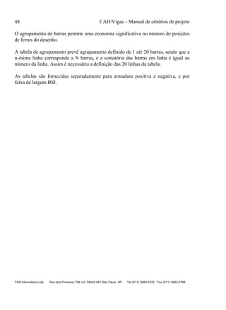 48 CAD/Vigas – Manual de critérios de projeto
TQS Informática Ltda Rua dos Pinheiros 706 c/2 05422-001 São Paulo SP Tel (011) 3083-2722 Fax (011) 3083-2798
O agrupamento de barras permite uma economia significativa no número de posições
de ferros do desenho.
A tabela de agrupamento prevê agrupamento definido de 1 até 20 barras, sendo que a
n-ésima linha corresponde a N barras, e a somatória das barras em linha é igual ao
número da linha. Assim é necessário a definição das 20 linhas da tabela.
As tabelas são fornecidas separadamente para armadura positiva e negativa, e por
faixa de largura BSI.
 