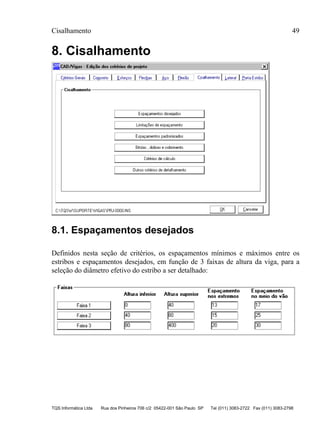 Cisalhamento 49
TQS Informática Ltda Rua dos Pinheiros 706 c/2 05422-001 São Paulo SP Tel (011) 3083-2722 Fax (011) 3083-2798
8. Cisalhamento
8.1. Espaçamentos desejados
Definidos nesta seção de critérios, os espaçamentos mínimos e máximos entre os
estribos e espaçamentos desejados, em função de 3 faixas de altura da viga, para a
seleção do diâmetro efetivo do estribo a ser detalhado:
 