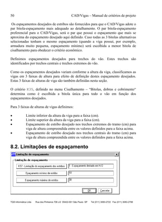 50 CAD/Vigas – Manual de critérios de projeto
TQS Informática Ltda Rua dos Pinheiros 706 c/2 05422-001 São Paulo SP Tel (011) 3083-2722 Fax (011) 3083-2798
Os espaçamentos desejados de estribos são fornecidos para que o CAD/Vigas adote o
par bitola-espaçamento mais adequado ao detalhamento. O par bitola-espaçamento
preferencial para o CAD/Vigas, será o par que possui o espaçamento que mais se
aproxima do espaçamento desejado aqui definido. Caso todas as 3 bitolas alternativas
selecionadas tenham o mesmo espaçamento (quando a viga possui, por exemplo,
armadura muito pequena, espaçamento mínimo) será escolhida a menor bitola de
cisalhamento para obedecer o critério econômico.
Definimos espaçamentos desejados para trechos do vão. Estes trechos são
identificados por trechos centrais e trechos extremos do vão.
Como os espaçamentos desejados variam conforme a altura da viga, classificamos as
vigas em 3 faixas de altura para efeito de definição destes espaçamento desejados.
Estas 3 faixas de alturas de viga são também definidas nesta seção.
O critério K35, definido no menu Cisalhamento – “Bitolas, dobras e cobrimento“
determina como é escolhida a bitola única para todo o vão em função dos
espaçamentos desejados.
Para 3 faixas de alturas de vigas definimos:
• Limite inferior da altura da viga para a faixa (cm).
• Limite superior da altura da viga para a faixa (cm).
• Espaçamento de estribo desejado nos trechos extremos do tramo (cm) para
viga de altura compreendida entre os valores definidos para a faixa acima.
• Espaçamento de estribo desejado nos trechos centrais do tramo (cm) para
viga de altura compreendida entre os valores definidos para a faixa acima.
8.2. Limitações de espaçamento
 