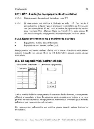 Cisalhamento 51
TQS Informática Ltda Rua dos Pinheiros 706 c/2 05422-001 São Paulo SP Tel (011) 3083-2722 Fax (011) 3083-2798
8.2.1. K57 - Limitação do espaçamento dos estribos
K57=0 O espaçamento dos estribos é limitado ao valor D/2.
K57=1 O espaçamento dos estribos é limitado ao valor H/2. Esta opção é
particularmente útil para vigas de altura com valor múltiplo de dezenas, em
cm, (por exemplo 40, 50, 60) onde a escolha do espaçamento do estribo
pode recair em 20cm , 25cm ou 30cm, etc. Com K57=1, numa viga de 40
cm, pouco carregada, o espaçamento de estribos sempre recai em 20 cm.
8.2.2. Espaçamento mínimo e máximo de estribos
• Espaçamento mínimo dos estribos (cm).
• Espaçamento máximo dos estribos (cm).
O espaçamento máximo de estribos, efetivo, será o menor valor entre o espaçamento
máximo fornecido e os valores 30 cm ou D/2. Estes valores podem assumir valores
fracionários.
8.3. Espaçamentos padronizados
Após a escolha da bitola e espaçamento da armadura de cisalhamento, o espaçamento
obtido é arredondado, a favor da segurança, para o espaçamento inferior a ele mais
próximo na tabela fornecida de espaçamentos padronizados. O sistema pede primeiro
pelo número de espaçamentos padronizados:
Os espaçamentos padronizados dos estribos podem assumir valores inteiros ou
fracionários.
 