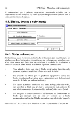 52 CAD/Vigas – Manual de critérios de projeto
TQS Informática Ltda Rua dos Pinheiros 706 c/2 05422-001 São Paulo SP Tel (011) 3083-2722 Fax (011) 3083-2798
É recomendável que o primeiro espaçamento padronizado coincida com o
espaçamento mínimo fornecido e o último espaçamento padronizado coincida com o
espaçamento máximo fornecido.
8.4. Bitolas, dobras e cobrimento
8.4.1. Bitolas preferenciais
Nesta série de dados, fornecemos as três bitolas preferenciais para o detalhamento ao
cisalhamento. Estas bitolas são preferenciais mas não exclusivas para o detalhamento.
Caso estas bitolas aqui fornecidas não satisfaçam a condição de atendimento a
armadura calculada, outras bitolas, de diâmetros superiores serão adotadas.
• Todo cálculo é feito com estas 3 bitolas preferenciais fornecidas pelo
projetista, e pertencentes à lista definida nesta série de dados;
• São excluídas as bitolas que não produzam espaçamentos dentro dos
limites permitidos pelo projetista (esses espaçamentos serão definidos aqui
em séries de dados que virão mais adiante);
• Nos trechos extremos e centrais de cada tramo da viga, para cada trecho,
será escolhida a bitola que produzir o espaçamento mais próximo do
desejado (espaçamentos desejados também serão definidos mais a frente);
• Nas listagens de dimensionamento e detalhamento ao cisalhamento, as
bitolas que aparecem com um sinal (*) indicam que a bitola
correspondente da lista das 3 bitolas alternativas para cálculo não "passou",
 