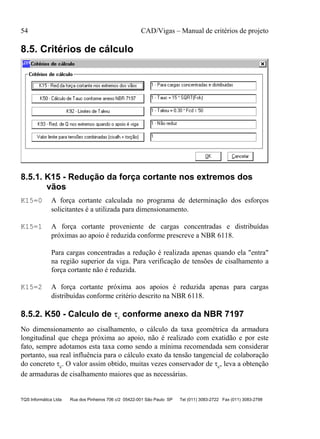 54 CAD/Vigas – Manual de critérios de projeto
TQS Informática Ltda Rua dos Pinheiros 706 c/2 05422-001 São Paulo SP Tel (011) 3083-2722 Fax (011) 3083-2798
8.5. Critérios de cálculo
8.5.1. K15 - Redução da força cortante nos extremos dos
vãos
K15=0 A força cortante calculada no programa de determinação dos esforços
solicitantes é a utilizada para dimensionamento.
K15=1 A força cortante proveniente de cargas concentradas e distribuídas
próximas ao apoio é reduzida conforme prescreve a NBR 6118.
Para cargas concentradas a redução é realizada apenas quando ela "entra"
na região superior da viga. Para verificação de tensões de cisalhamento a
força cortante não é reduzida.
K15=2 A força cortante próxima aos apoios é reduzida apenas para cargas
distribuídas conforme critério descrito na NBR 6118.
8.5.2. K50 - Calculo de τc conforme anexo da NBR 7197
No dimensionamento ao cisalhamento, o cálculo da taxa geométrica da armadura
longitudinal que chega próxima ao apoio, não é realizado com exatidão e por este
fato, sempre adotamos esta taxa como sendo a mínima recomendada sem considerar
portanto, sua real influência para o cálculo exato da tensão tangencial de colaboração
do concreto τc. O valor assim obtido, muitas vezes conservador de τc, leva a obtenção
de armaduras de cisalhamento maiores que as necessárias.
 