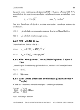 Cisalhamento 55
TQS Informática Ltda Rua dos Pinheiros 706 c/2 05422-001 São Paulo SP Tel (011) 3083-2722 Fax (011) 3083-2798
De acordo com o projeto de revisão da norma NBR-6118, anexo a Norma NBR-7197,
a contribuição do concreto para combater o cisalhamento pode ser calculada como
sendo:
τc ckf= ×15 com fck em tf/cm2
Esta nova fórmula de cálculo do τc provoca uma sensível redução na armadura de
cisalhamento.
K50=0 τc é calculado convencionalmente como descrito no Manual Teórico.
K50=1 τc é calculado pela formulação acima.
8.5.3. K92 - Limites de τwu
Determinação do limite e valor de τwu
K92=0 τwu cdf Kgf cm= <0 25 45 2
.
K92=1 τwu cdf Kgf cm= <0 30 50 2
.
8.5.4. K93 - Redução de Q nos extremos quando o apoio é
viga
Quando o apoio extremo é viga, podemos ou não, reduzir o valor da força cortante
K93=0 Reduz.
K93=1 Não reduz.
8.5.5. Valor Limite p/ tensões combinadas (Cisalhamento +
Torção)
A NBR-6118 determina um valor limite para a combinação de tensão:
Este é o valor aqui definido.
 