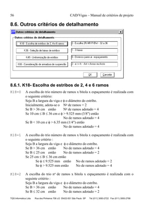 56 CAD/Vigas – Manual de critérios de projeto
TQS Informática Ltda Rua dos Pinheiros 706 c/2 05422-001 São Paulo SP Tel (011) 3083-2722 Fax (011) 3083-2798
8.6. Outros critérios de detalhamento
8.6.1. K18- Escolha de estribos de 2, 4 e 6 ramos
K18=0 A escolha do trio número de ramos x bitola x espaçamento é realizada com
o seguinte critério:
Seja B a largura da viga e φ o diâmetro do estribo.
Inicialmente, adota-se o No de ramos = 2
Se B > 36 cm então No de ramos adotado = 4
Se 10 cm ≤ B ≤ 36 cm e φ > 9.525 mm (3/8") então
No de ramos adotado = 4
Se B < 10 cm e φ > 6.35 mm (1/4") então
No de ramos adotado = 4
K18=1 A escolha do trio número de ramos x bitola x espaçamento é realizada com
o seguinte critério :
Seja B a largura da viga e φ o diâmetro do estribo.
Se B > 36 cm então No de ramos adotado = 4
Se B ≤ 25 cm então No de ramos adotado = 2
Se 25 cm ≤ B ≤ 36 cm então
Se φ ≤ 9.525 mm então No de ramos adotado = 2
Se φ > 9.525 mm então No de ramos adotado = 4
K18=2 A escolha do trio no de ramos x bitola x espaçamento é realizada com o
seguinte critério :
Seja B a largura da viga e φ o diâmetro do estribo.
Se B > 36 cm então No de ramos adotado = 4
Se B ≤ 32 cm então No de ramos adotado = 2
 