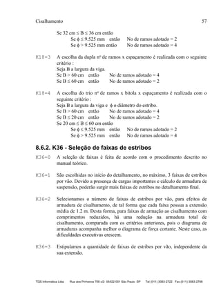 Cisalhamento 57
TQS Informática Ltda Rua dos Pinheiros 706 c/2 05422-001 São Paulo SP Tel (011) 3083-2722 Fax (011) 3083-2798
Se 32 cm ≤ B ≤ 36 cm então
Se φ ≤ 9.525 mm então No de ramos adotado = 2
Se φ > 9.525 mm então No de ramos adotado = 4
K18=3 A escolha da dupla no de ramos x espaçamento é realizada com o seguinte
critério :
Seja B a largura da viga.
Se B > 60 cm então No de ramos adotado = 4
Se B ≤ 60 cm então No de ramos adotado = 2
K18=4 A escolha do trio no de ramos x bitola x espaçamento é realizada com o
seguinte critério :
Seja B a largura da viga e φ o diâmetro do estribo.
Se B > 60 cm então No de ramos adotado = 4
Se B ≤ 20 cm então No de ramos adotado = 2
Se 20 cm ≤ B ≤ 60 cm então
Se φ ≤ 9.525 mm então No de ramos adotado = 2
Se φ > 9.525 mm então No de ramos adotado = 4
8.6.2. K36 - Seleção de faixas de estribos
K36=0 A seleção de faixas é feita de acordo com o procedimento descrito no
manual teórico.
K36=1 São escolhidas no início do detalhamento, no máximo, 3 faixas de estribos
por vão. Devido a presença de cargas importantes e cálculo de armadura de
suspensão, poderão surgir mais faixas de estribos no detalhamento final.
K36=2 Selecionamos o número de faixas de estribos por vão, para efeitos de
armadura de cisalhamento, de tal forma que cada faixa possua a extensão
média de 1.2 m. Desta forma, para faixas de armação ao cisalhamento com
comprimentos reduzidos, há uma redução na armadura total de
cisalhamento, comparada com os critérios anteriores, pois o diagrama de
armaduras acompanha melhor o diagrama de força cortante. Neste caso, as
dificuldades executivas crescem.
K36=3 Estipulamos a quantidade de faixas de estribos por vão, independente da
sua extensão.
 