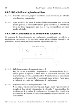 58 CAD/Vigas – Manual de critérios de projeto
TQS Informática Ltda Rua dos Pinheiros 706 c/2 05422-001 São Paulo SP Tel (011) 3083-2722 Fax (011) 3083-2798
8.6.3. K49 - Uniformização de estribos
K49=0 O estribo é calculado, segundo os critérios usuais escolhidos, é o adotado
sem alterações, para desenho.
K49=1 Após o cálculo dos pares de valores bitola-espaçamento, para os vários
trechos por vão, e obedecendo critérios gerais escolhidos, é adotado um
único par bitola-espaçamento para todo o vão, correspondendo ao maior
estribo calculado.
8.6.4. K66 - Consideração de armadura de suspensão
O programa de dimensionamento ao cisalhamento, especialmente no cálculo e
detalhamento das armaduras de suspensão, possui várias soluções alternativas. O
critério K66 permite a seleção do detalhamento como abaixo descrito:
H
A
V1
VIGA QUE APOIA
K66=0 Cálculo da armadura de suspensão para a > h
Este é o cálculo da armadura a suspensão feita convencionalmente, isto é,
apenas quando a viga que se apoia possui a face inferior abaixo da face
inferior da viga suporte. A simultaneidade do detalhamento da armadura de
cisalhamento e de suspensão é considerada neste critério. Neste caso,
armadura de suspensão não é adicionada a de cisalhamento.
K66=1 Cálculo da armadura de suspensão para a > 0
Nesta opção, mesmo para uma viga que chega a outra viga em qualquer
posição da face lateral, esta armadura é calculada. A simultaneidade do
detalhamento da armadura de cisalhamento e de suspensão é considerada
neste critério. Neste caso, armadura de suspensão é sempre adicionada à de
cisalhamento.
 