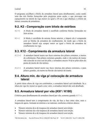 Lateral 61
TQS Informática Ltda Rua dos Pinheiros 706 c/2 05422-001 São Paulo SP Tel (011) 3083-2722 Fax (011) 3083-2798
O programa escolherá a bitola da armadura lateral para detalhamento, como sendo
uma das três bitolas fornecidas pelo projetista nesta seção, e que provoque um
espaçamento na lateral da viga menor ou igual a 20 cm e que obedeça o critério de
menor consumo de armaduras.
9.2. K2 - Comparação com bitola de estribos
K2=0 A bitola da armadura lateral é escolhida conforme bitolas fornecidas no
item acima.
K2=1 A bitola é escolhida da mesma forma anterior, e depois ela é comparada
com as bitolas da armadura de cisalhamento, de modo que a bitola da
armadura lateral seja sempre maior ou igual a bitola da armadura de
cisalhamento na viga.
9.3. K12 - Comprimento da armadura lateral
K12=0 A armadura lateral morre nas faces externas dos pilares extremos, a menos
do cobrimento. Para pilares extremos grandes, onde o vão teórico do tramo
não coincide no eixo real do pilar, a armadura ancora 16 φ no pilar além do
ponto de morte do vão teórico.
K12=1 A armadura lateral morre nas faces internas dos pilares extremos, e para
pilares grandes, ela morre no fim do vão teórico do tramo.
9.4. Altura mín. da viga p/ colocação de armadura
lateral
A partir desta altura de viga em centímetros, a armadura lateral será detalhada. Se a
altura da viga for menor ou igual a este valor, a armadura lateral não será detalhada.
9.5. Armadura lateral por vão (K97 / K100)
Critérios para detalhamento de armadura lateral por vão, somente quando K97=1.
A armadura lateral tem o comprimento do vão, de face a face entre vãos, mais a
largura do apoio, limitada no mínimo e no máximo, conforme critérios abaixo.
• Número mínimo de ø de traspasse de armadura lateral sem torção.
• Número máximo de ø de traspasse de armadura lateral sem torção.
• Número mínimo de ø de traspasse de armadura lateral com torção.
 