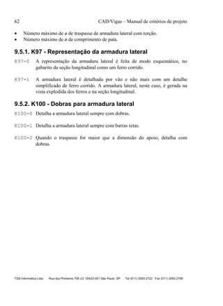 62 CAD/Vigas – Manual de critérios de projeto
TQS Informática Ltda Rua dos Pinheiros 706 c/2 05422-001 São Paulo SP Tel (011) 3083-2722 Fax (011) 3083-2798
• Número máximo de ø de traspasse de armadura lateral com torção.
• Número máximo de ø de comprimento de pata.
9.5.1. K97 - Representação da armadura lateral
K97=0 A representação da armadura lateral é feita de modo esquemático, no
gabarito da seção longitudinal como um ferro corrido.
K97=1 A armadura lateral é detalhada por vão e não mais com um detalhe
simplificado de ferro corrido. A armadura lateral, neste caso, é gerada na
vista explodida dos ferros e na seção longitudinal.
9.5.2. K100 - Dobras para armadura lateral
K100=0 Detalha a armadura lateral sempre com dobras.
K100=1 Detalha a armadura lateral sempre com barras retas.
K100=2 Quando o traspasse for maior que a dimensão do apoio, detalha com
dobras.
 