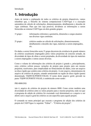 Introdução 1
TQS Informática Ltda Rua dos Pinheiros 706 c/2 05422-001 São Paulo SP Tel (011) 3083-2722 Fax (011) 3083-2798
1. Introdução
Antes de iniciar a explanação de todos os critérios de projeto disponíveis, vamos
relembrar que, a filosofia do sistema computacional CAD/Vigas é a execução
automática do cálculo de solicitações, dimensionamento, detalhamento e desenho de
vigas contínuas. Para que isto seja possível, dividimos as informações a serem
fornecidas ao sistema CAD/Vigas em dois grandes grupos:
1o grupo : informações referentes a geometria, dimensões e cargas atuantes
nas diversas vigas contínuas.
2o grupo : critérios usados no cálculo de solicitações, dimensionamento,
detalhamento e desenho das vigas, materiais a serem empregados,
etc.
Os dados a serem fornecidos neste 2o grupo decorrem da existência de grande número
de critérios usualmente empregados pelos vários projetistas de concreto armado, da
diversidade de tipos de obras a serem projetadas, da diversidade de tipos de materiais
a serem empregados e outras causas diversas.
Como o volume de informações dos critérios de projeto é grande e, principalmente,
estes critérios sofrem poucas variações de projeto para projeto para um mesmo
projetista, resolvemos, para simplicidade no fornecimento de dados, criar um arquivo
no disco rígido que contém estes critérios de projeto. A este arquivo, denominamos de
arquivo de critérios de projeto, estando armazenado na região do disco rígido (pasta)
denominada TQSWSUPORTEVIGAS. O nome deste arquivo geral, gravado na
pasta TQSWSUPORTEVIGAS, é estabelecido como sendo :
PRJ-0000.INS
isto é, arquivo de critérios do projeto de número 0000. Como existe também uma
diversidade de critérios entre os vários projetos para o mesmo projetista, toda vez que
o programa de edição de critérios for executado você determinará se o arquivo a ser
aberto será o arquivo geral de critérios ou um específico para aquele projeto.
O comando no menu principal que executa o programa de edição dos critérios de
projeto do CAD/Vigas é o seguinte: “Editar” - “Critérios de projeto”.
 