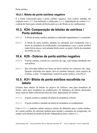Porta estribos 65
TQS Informática Ltda Rua dos Pinheiros 706 c/2 05422-001 São Paulo SP Tel (011) 3083-2722 Fax (011) 3083-2798
10.2.1. Bitola de porta estribos negativo
É a bitola selecionada para o porta estribos negativo. Este critério trabalha em
conjunto com o K3. Esta definição é válida para K3=0. Dependendo do critério K31,
a tabela de ferros para seleção da bitola pode ser a de flexão ou de cisalhamento.
10.3. K24- Comparação de bitolas de estribos /
Porta estribos
K24=0 A bitola do porta estribos adotada ou calculada originalmente é a assumida.
K24=1 A bitola do porta estribos adotada ou calculada será comparada com a
bitola da armadura de cisalhamento correspondente; caso o porta estribos
tenha bitola menor, será adotada bitola maior ou igual a bitola da armadura
do estribo no vão.
10.4. K29 - Dobras de porta estribo negativo
K29=0 O porta estribos, mesmo nos extremos da viga, será sempre detalhado reto
sem dobras.
K29=1 São colocadas dobras nos ferros de porta estribos nos extremos das vigas.
Quando solicitada esta opção, deve-se também fornecer, neste arquivo de
critérios, o item "Comprimento vertical de porta estribo (-) em (N) ø".
10.5. K31- Bitola de porta estribos escolhida na
tabela
Existem duas tabelas de bitolas no arquivo de critérios: uma para armaduras de
flexão, outra para armaduras de cisalhamento. Os diâmetros de bitolas declarados
nesta seção de dados referenciam uma das duas, dependendo do critério:
K31=0 O porta estribos é adotado da tabela de armaduras a flexão.
K31=1 O porta estribos é adotado da tabela de armaduras ao cisalhamento.
Com o K31=1 podemos adotar menores valores de diâmetros para o porta estribos.
Se o porta estribos for utilizado também para atender a armadura de compressão, ele
sempre será adotado da tabela de flexão independente deste critério K31.
 
