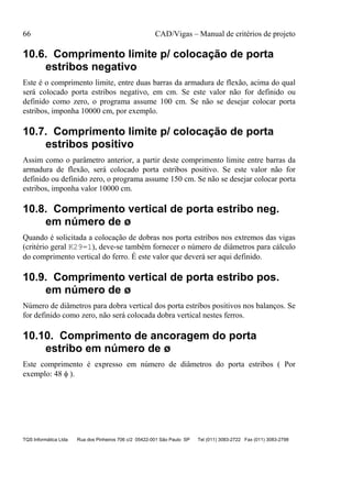 66 CAD/Vigas – Manual de critérios de projeto
TQS Informática Ltda Rua dos Pinheiros 706 c/2 05422-001 São Paulo SP Tel (011) 3083-2722 Fax (011) 3083-2798
10.6. Comprimento limite p/ colocação de porta
estribos negativo
Este é o comprimento limite, entre duas barras da armadura de flexão, acima do qual
será colocado porta estribos negativo, em cm. Se este valor não for definido ou
definido como zero, o programa assume 100 cm. Se não se desejar colocar porta
estribos, imponha 10000 cm, por exemplo.
10.7. Comprimento limite p/ colocação de porta
estribos positivo
Assim como o parâmetro anterior, a partir deste comprimento limite entre barras da
armadura de flexão, será colocado porta estribos positivo. Se este valor não for
definido ou definido zero, o programa assume 150 cm. Se não se desejar colocar porta
estribos, imponha valor 10000 cm.
10.8. Comprimento vertical de porta estribo neg.
em número de ø
Quando é solicitada a colocação de dobras nos porta estribos nos extremos das vigas
(critério geral K29=1), deve-se também fornecer o número de diâmetros para cálculo
do comprimento vertical do ferro. É este valor que deverá ser aqui definido.
10.9. Comprimento vertical de porta estribo pos.
em número de ø
Número de diâmetros para dobra vertical dos porta estribos positivos nos balanços. Se
for definido como zero, não será colocada dobra vertical nestes ferros.
10.10. Comprimento de ancoragem do porta
estribo em número de ø
Este comprimento é expresso em número de diâmetros do porta estribos ( Por
exemplo: 48 φ ).
 
