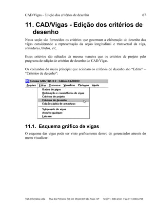 CAD/Vigas - Edição dos critérios de desenho 67
TQS Informática Ltda Rua dos Pinheiros 706 c/2 05422-001 São Paulo SP Tel (011) 3083-2722 Fax (011) 3083-2798
11. CAD/Vigas - Edição dos critérios de
desenho
Nesta seção são fornecidos os critérios que governam a elaboração do desenho das
vigas considerando a representação da seção longitudinal e transversal da viga,
armaduras, títulos, etc.
Estes critérios são editados da mesma maneira que os critérios de projeto pelo
programa de edição de critérios de desenho do CAD/Vigas.
Os comandos do menu principal que acionam os critérios de desenho são “Editar” –
“Critérios de desenho”:
11.1. Esquema gráfico de vigas
O esquema das vigas pode ser visto graficamente dentro do gerenciador através do
menu visualizar:
 
