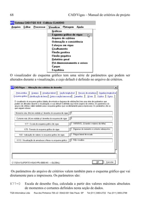 68 CAD/Vigas – Manual de critérios de projeto
TQS Informática Ltda Rua dos Pinheiros 706 c/2 05422-001 São Paulo SP Tel (011) 3083-2722 Fax (011) 3083-2798
O visualizador do esquema gráfico tem uma série de parâmetros que podem ser
alterados durante a visualização, e cujo default é definido no arquivo de critérios.
Os parâmetros do arquivo de critérios valem também para o esquema gráfico que vai
diretamente para a impressora. Os parâmetros são:
K77=0 Escala de desenho fixa, calculada a partir dos valores máximos absolutos
de momentos e cortantes definidos nesta seção de dados.
 