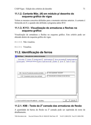 CAD/Vigas - Edição dos critérios de desenho 71
TQS Informática Ltda Rua dos Pinheiros 706 c/2 05422-001 São Paulo SP Tel (011) 3083-2722 Fax (011) 3083-2798
11.1.2. Cortante Máx. (tf) em módulo p/ desenho do
esquema gráfico de vigas
Valem os mesmos conceitos definidos para o momento máximo anterior. A cortante é
fornecida em tf, e quando não definida o programa adota 40 tf.
11.1.3. K113 - Visualização de armaduras e flechas no
esquema gráfico
Visualização de armaduras e flechas no esquema gráfico. Este critério pode ser
alterado dentro do esquema gráfico de vigas.
K113=0 Não visualiza.
K113=1 Visualiza.
11.2. Identificação de ferros
11.2.1. K98 - Texto da 2a
camada das armaduras de flexão
A quantidade de barras de flexão na 2a
camada pode ser suprimida do texto de
detalhamento.
 