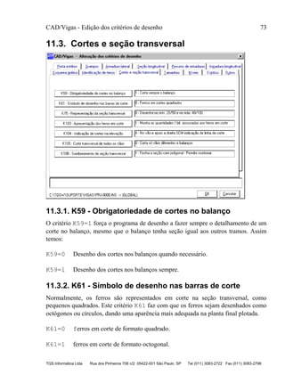 CAD/Vigas - Edição dos critérios de desenho 73
TQS Informática Ltda Rua dos Pinheiros 706 c/2 05422-001 São Paulo SP Tel (011) 3083-2722 Fax (011) 3083-2798
11.3. Cortes e seção transversal
11.3.1. K59 - Obrigatoriedade de cortes no balanço
O critério K59=1 força o programa de desenho a fazer sempre o detalhamento de um
corte no balanço, mesmo que o balanço tenha seção igual aos outros tramos. Assim
temos:
K59=0 Desenho dos cortes nos balanços quando necessário.
K59=1 Desenho dos cortes nos balanços sempre.
11.3.2. K61 - Símbolo de desenho nas barras de corte
Normalmente, os ferros são representados em corte na seção transversal, como
pequenos quadrados. Este critério K61 faz com que os ferros sejam desenhados como
octógonos ou círculos, dando uma aparência mais adequada na planta final plotada.
K61=0 ferros em corte de formato quadrado.
K61=1 ferros em corte de formato octogonal.
 