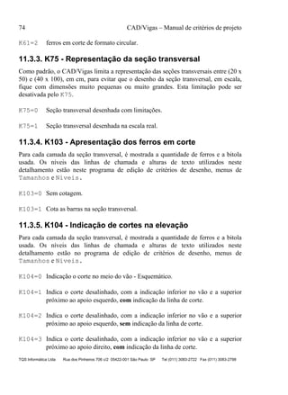 74 CAD/Vigas – Manual de critérios de projeto
TQS Informática Ltda Rua dos Pinheiros 706 c/2 05422-001 São Paulo SP Tel (011) 3083-2722 Fax (011) 3083-2798
K61=2 ferros em corte de formato circular.
11.3.3. K75 - Representação da seção transversal
Como padrão, o CAD/Vigas limita a representação das seções transversais entre (20 x
50) e (40 x 100), em cm, para evitar que o desenho da seção transversal, em escala,
fique com dimensões muito pequenas ou muito grandes. Esta limitação pode ser
desativada pelo K75.
K75=0 Seção transversal desenhada com limitações.
K75=1 Seção transversal desenhada na escala real.
11.3.4. K103 - Apresentação dos ferros em corte
Para cada camada da seção transversal, é mostrada a quantidade de ferros e a bitola
usada. Os níveis das linhas de chamada e alturas de texto utilizados neste
detalhamento estão neste programa de edição de critérios de desenho, menus de
Tamanhos e Níveis.
K103=0 Sem cotagem.
K103=1 Cota as barras na seção transversal.
11.3.5. K104 - Indicação de cortes na elevação
Para cada camada da seção transversal, é mostrada a quantidade de ferros e a bitola
usada. Os níveis das linhas de chamada e alturas de texto utilizados neste
detalhamento estão no programa de edição de critérios de desenho, menus de
Tamanhos e Níveis.
K104=0 Indicação o corte no meio do vão - Esquemático.
K104=1 Indica o corte desalinhado, com a indicação inferior no vão e a superior
próximo ao apoio esquerdo, com indicação da linha de corte.
K104=2 Indica o corte desalinhado, com a indicação inferior no vão e a superior
próximo ao apoio esquerdo, sem indicação da linha de corte.
K104=3 Indica o corte desalinhado, com a indicação inferior no vão e a superior
próximo ao apoio direito, com indicação da linha de corte.
 