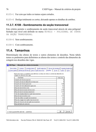 76 CAD/Vigas – Manual de critérios de projeto
TQS Informática Ltda Rua dos Pinheiros 706 c/2 05422-001 São Paulo SP Tel (011) 3083-2722 Fax (011) 3083-2798
K105=1 Faz com que todos os tramos sejam cortados.
K105=0 Desliga totalmente os cortes, deixando apenas os detalhes de estribos.
11.3.7. K108 - Sombreamento da seção transversal
Este critério permite o sombreamento da seção transversal através de uma poligonal
fechada cujo nível está definido no menu: NIVEIS - POLIGONAL DE CORTE
DA SEÇÃO TRANSVERSAL.
K108=0 Sem sombreamento.
K108=1 Com sombreamento.
11.4. Tamanhos
Determinação das alturas de textos e outros elementos de desenhos. Nesta tabela
temos os parâmetros para definirmos as alturas dos textos e controle das dimensões da
cotagem nos desenhos das vigas.
 