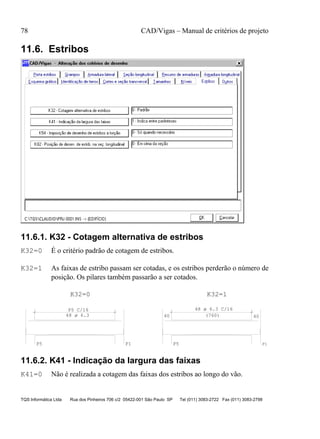 78 CAD/Vigas – Manual de critérios de projeto
TQS Informática Ltda Rua dos Pinheiros 706 c/2 05422-001 São Paulo SP Tel (011) 3083-2722 Fax (011) 3083-2798
11.6. Estribos
11.6.1. K32 - Cotagem alternativa de estribos
K32=0 É o critério padrão de cotagem de estribos.
K32=1 As faixas de estribo passam ser cotadas, e os estribos perderão o número de
posição. Os pilares também passarão a ser cotados.
P1
P5 C/16
P5 P1
40
P5
(760) 40
K32=0 K32=1
48 ø 6.3
48 ø 6.3 C/16
11.6.2. K41 - Indicação da largura das faixas
K41=0 Não é realizada a cotagem das faixas dos estribos ao longo do vão.
 