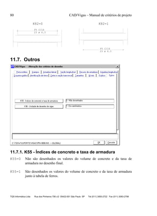 80 CAD/Vigas – Manual de critérios de projeto
TQS Informática Ltda Rua dos Pinheiros 706 c/2 05422-001 São Paulo SP Tel (011) 3083-2722 Fax (011) 3083-2798
P5 C/16
P5 C/16
K82=0 K82=1
23 ø 6.3
23 ø 6.3
11.7. Outros
11.7.1. K55 - Índices de concreto e taxa de armadura
K55=0 Não são desenhados os valores do volume de concreto e da taxa de
armadura no desenho final.
K55=1 São desenhados os valores do volume de concreto e da taxa de armadura
junto à tabela de ferros.
 